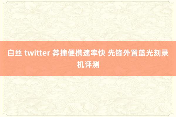 白丝 twitter 莽撞便携速率快 先锋外置蓝光刻录机评测