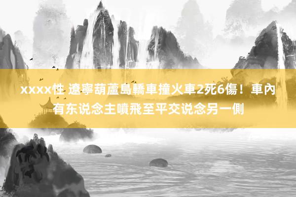 xxxx性 遼寧葫蘆島轎車撞火車　2死6傷！車內有东说念主噴飛至平交说念另一側