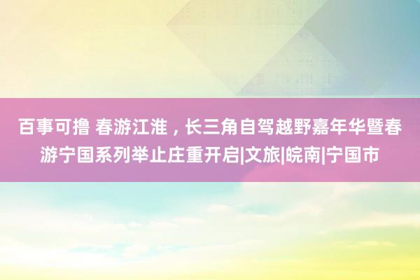 百事可撸 春游江淮 ， 长三角自驾越野嘉年华暨春游宁国系列举止庄重开启|文旅|皖南|宁国市