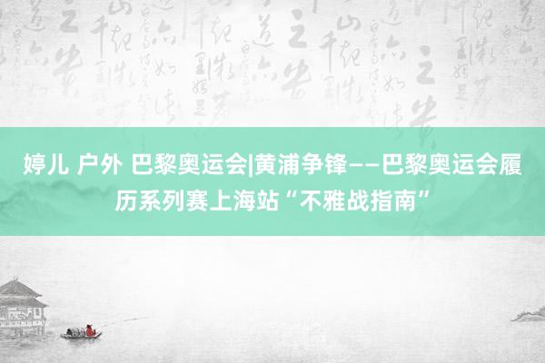 婷儿 户外 巴黎奥运会|黄浦争锋——巴黎奥运会履历系列赛上海站“不雅战指南”