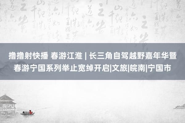 撸撸射快播 春游江淮 | 长三角自驾越野嘉年华暨春游宁国系列举止宽绰开启|文旅|皖南|宁国市