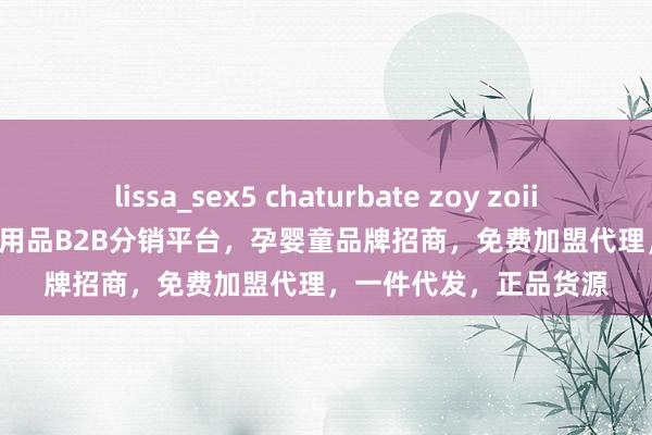 lissa_sex5 chaturbate zoy zoii/茁伊        －高端母婴用品B2B分销平台，孕婴童品牌招商，免费加盟代理，一件代发，正品货源