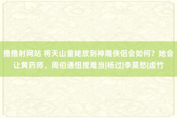 撸撸射网站 将天山童姥放到神雕侠侣会如何？她会让黄药师、周伯通忸捏难当|杨过|李莫愁|虚竹