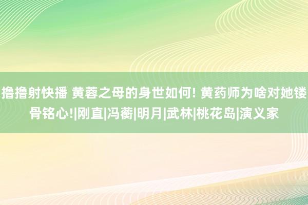 撸撸射快播 黄蓉之母的身世如何! 黄药师为啥对她镂骨铭心!|刚直|冯蘅|明月|武林|桃花岛|演义家