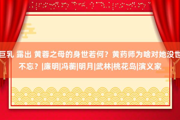 巨乳 露出 黄蓉之母的身世若何？黄药师为啥对她没世不忘？|廉明|冯蘅|明月|武林|桃花岛|演义家