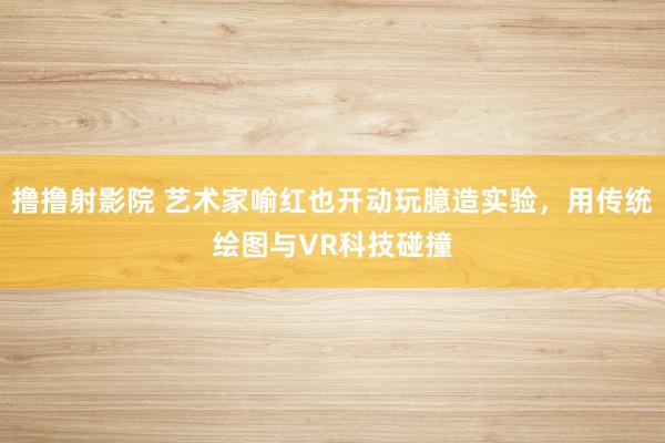 撸撸射影院 艺术家喻红也开动玩臆造实验，用传统绘图与VR科技碰撞