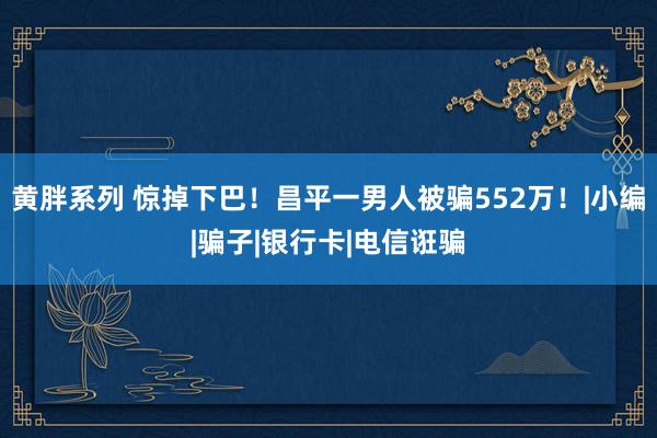 黄胖系列 惊掉下巴！昌平一男人被骗552万！|小编|骗子|银行卡|电信诳骗