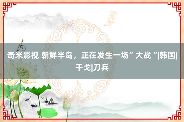 奇米影视 朝鲜半岛，正在发生一场”大战“|韩国|干戈|刀兵