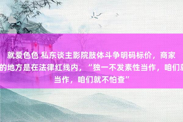 就爱色色 私东谈主影院肢体斗争明码标价，商家强调我方的地方是在法律红线内，“独一不发素性当作，咱们就不怕查”