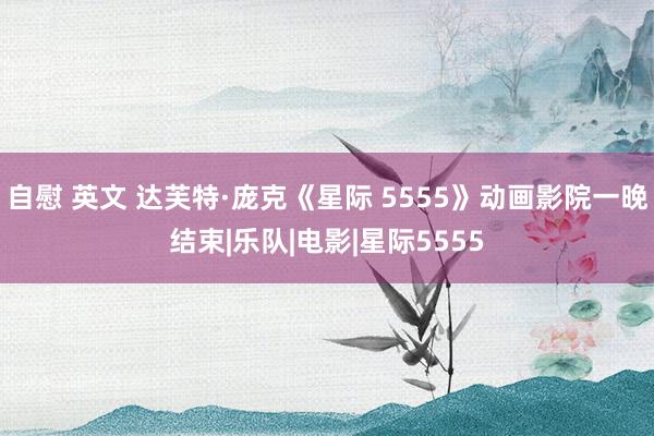 自慰 英文 达芙特·庞克《星际 5555》动画影院一晚结束|乐队|电影|星际5555