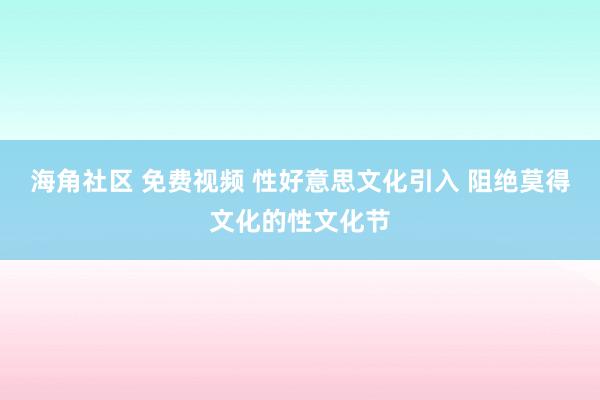 海角社区 免费视频 性好意思文化引入 阻绝莫得文化的性文化节