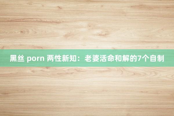 黑丝 porn 两性新知：老婆活命和解的7个自制