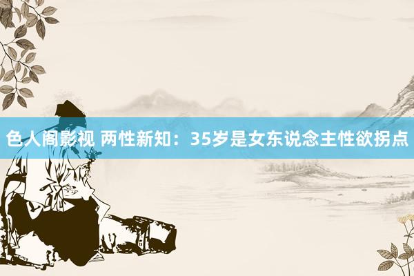 色人阁影视 两性新知：35岁是女东说念主性欲拐点