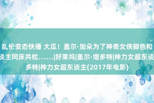 乱伦变态快播 大瓜！盖尔·加朵为了神奇女侠脚色和迪迪等多个男东谈主同床共枕……|好莱坞|盖尔·增多特|神力女超东谈主(2017年电影)