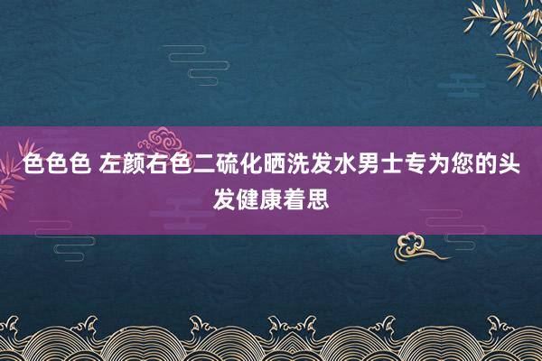 色色色 左颜右色二硫化晒洗发水男士专为您的头发健康着思