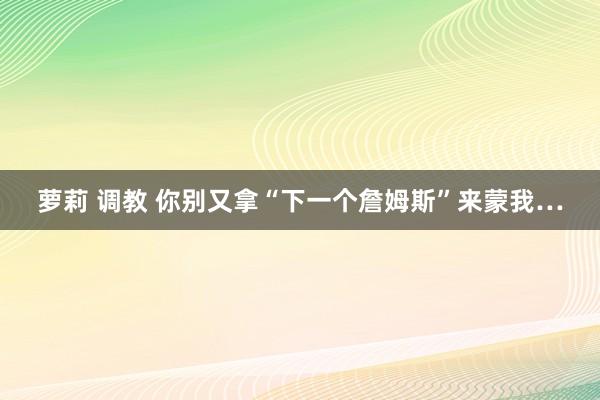 萝莉 调教 你别又拿“下一个詹姆斯”来蒙我…