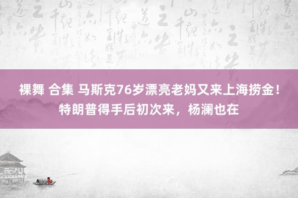 裸舞 合集 马斯克76岁漂亮老妈又来上海捞金！特朗普得手后初次来，杨澜也在