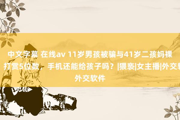 中文字幕 在线av 11岁男孩被骗与41岁二孩妈裸聊，打赏5位数，手机还能给孩子吗？|猥亵|女主播|外交软件