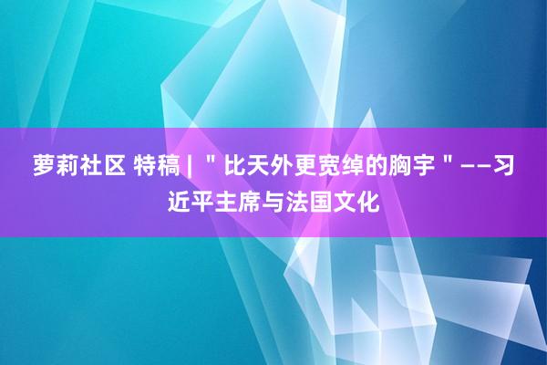 萝莉社区 特稿 | ＂比天外更宽绰的胸宇＂——习近平主席与法国文化