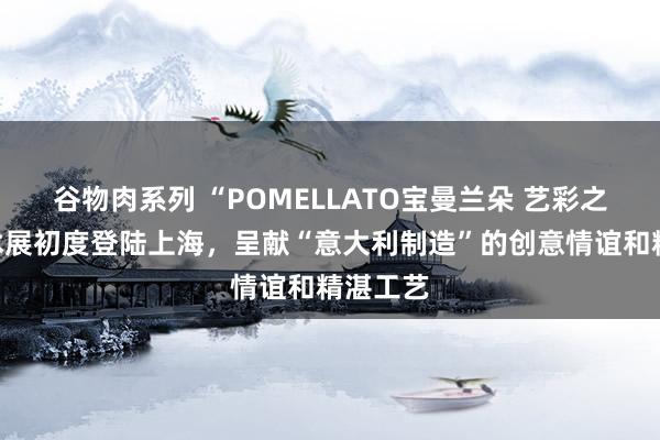 谷物肉系列 “POMELLATO宝曼兰朵 艺彩之境”艺术展初度登陆上海，呈献“意大利制造”的创意情谊和精湛工艺