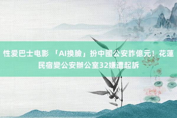 性爱巴士电影 「AI換臉」扮中國公安詐億元！花蓮民宿變公安辦公室　32嫌遭起訴