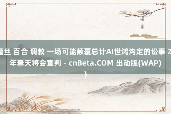 蕾丝 百合 调教 一场可能颠覆总计AI世鸿沟定的讼事 本年春天将会宣判 - cnBeta.COM 出动版(WAP)