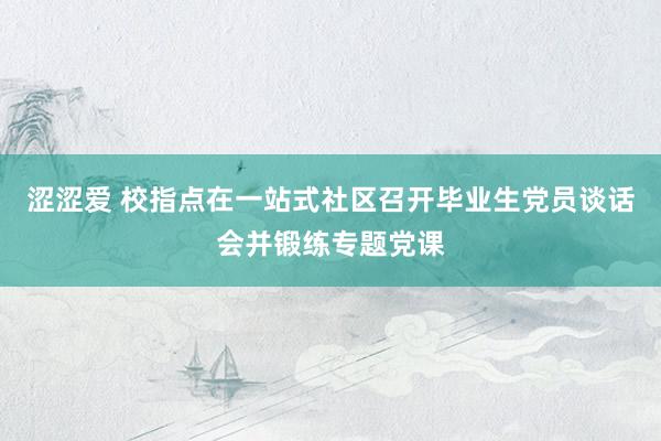 涩涩爱 校指点在一站式社区召开毕业生党员谈话会并锻练专题党课