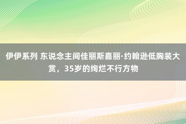 伊伊系列 东说念主间佳丽斯嘉丽·约翰逊低胸装大赏，35岁的绚烂不行方物