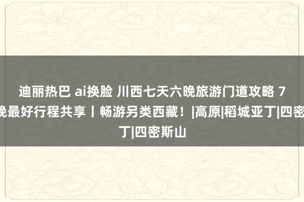 迪丽热巴 ai换脸 川西七天六晚旅游门道攻略 7天6晚最好行程共享丨畅游另类西藏！|高原|稻城亚丁|四密斯山