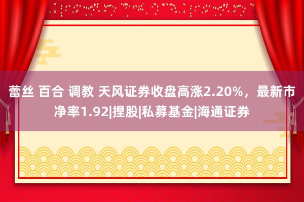 蕾丝 百合 调教 天风证券收盘高涨2.20%，最新市净率1.92|捏股|私募基金|海通证券