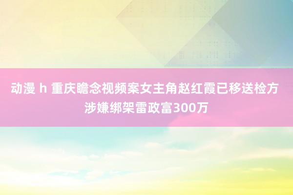 动漫 h 重庆瞻念视频案女主角赵红霞已移送检方 涉嫌绑架雷政富300万