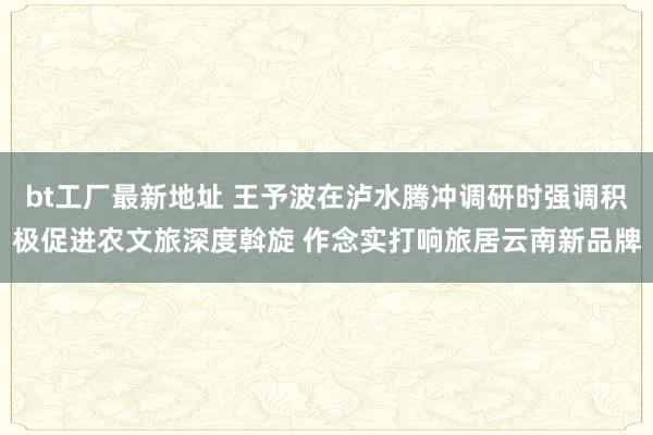 bt工厂最新地址 王予波在泸水腾冲调研时强调积极促进农文旅深度斡旋 作念实打响旅居云南新品牌