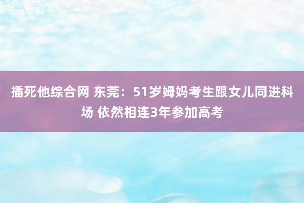 插死他综合网 东莞：51岁姆妈考生跟女儿同进科场 依然相连3年参加高考