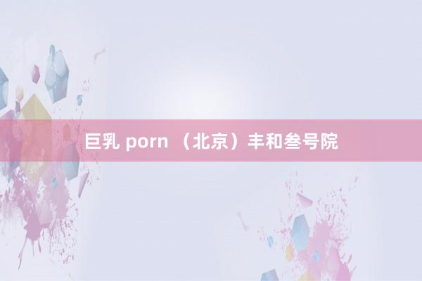 巨乳 porn （北京）丰和叁号院