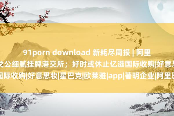 91porn download 新耗尽周报 | 阿里在日本推出电商APP；毛戈公细腻挂牌港交所；好时或休止亿滋国际收购|好意思妆|星巴克|欧莱雅|app|著明企业|阿里巴巴集团