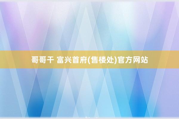 哥哥干 富兴首府(售楼处)官方网站