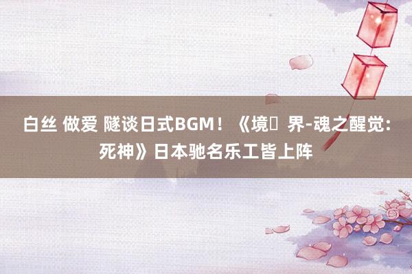 白丝 做爱 隧谈日式BGM！《境・界-魂之醒觉:死神》日本驰名乐工皆上阵