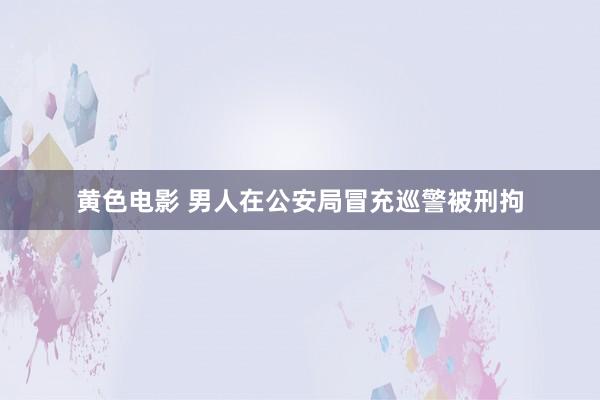 黄色电影 男人在公安局冒充巡警被刑拘